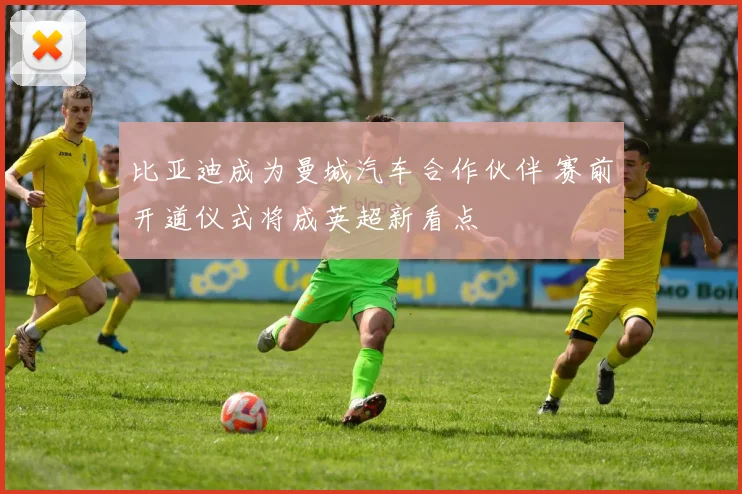比亚迪成为曼城汽车合作伙伴 赛前开道仪式将成英超新看点