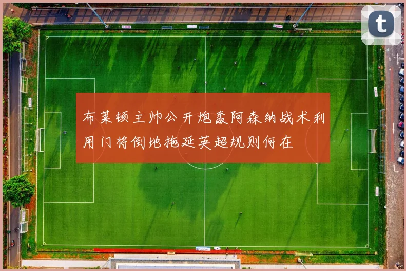 布莱顿主帅公开炮轰阿森纳战术利用门将倒地拖延英超规则何在
