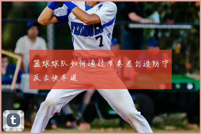 篮球球队如何通过节奏差打造防守反击快车道