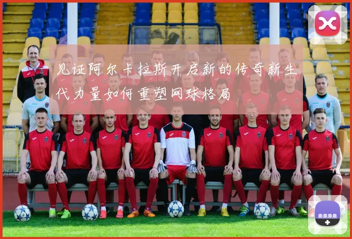 见证阿尔卡拉斯开启新的传奇新生代力量如何重塑网球格局