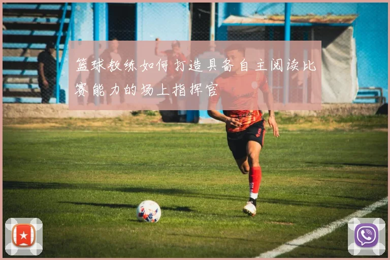 篮球教练如何打造具备自主阅读比赛能力的场上指挥官