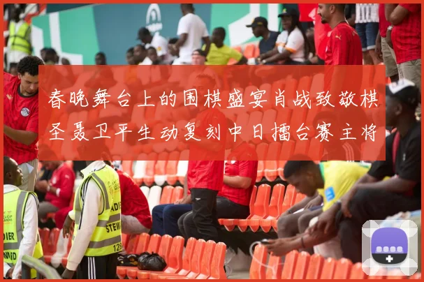 春晚舞台上的围棋盛宴肖战致敬棋圣聂卫平生动复刻中日擂台赛主将决战