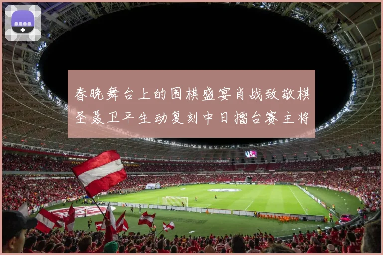 春晚舞台上的围棋盛宴肖战致敬棋圣聂卫平生动复刻中日擂台赛主将决战