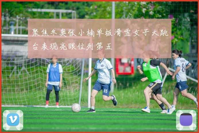 聚焦冬奥张小楠单板滑雪女子大跳台表现亮眼位列第五