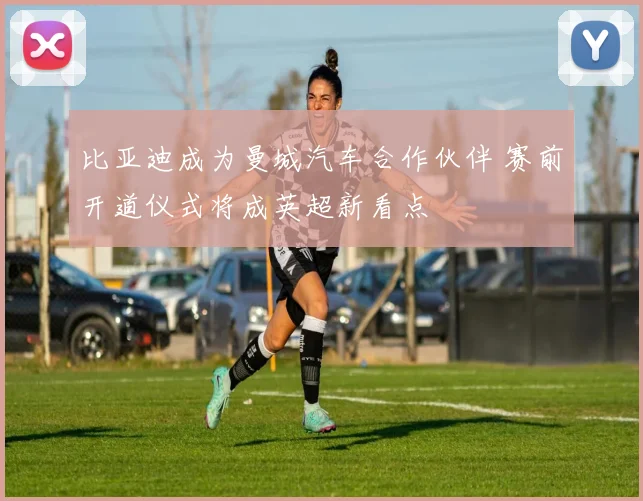 比亚迪成为曼城汽车合作伙伴 赛前开道仪式将成英超新看点