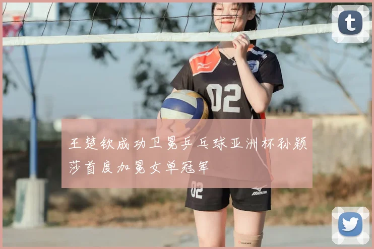 王楚钦成功卫冕乒乓球亚洲杯孙颖莎首度加冕女单冠军