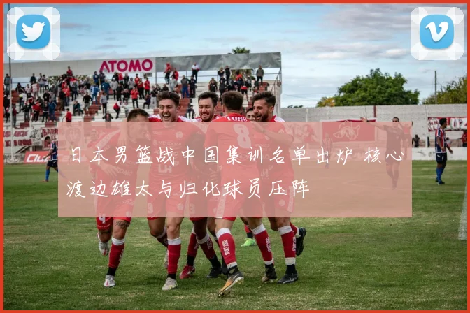 日本男篮战中国集训名单出炉 核心渡边雄太与归化球员压阵