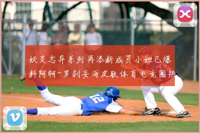 妖灵志异系列再添新成员小妲己爆料阿轲-罗刹妄海皮肤体育电竞圈热议不断