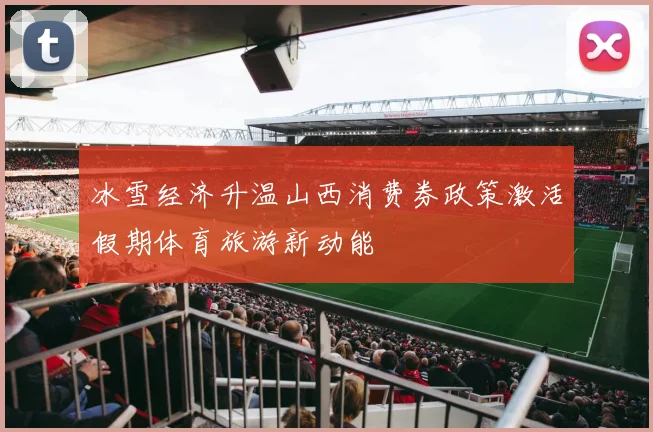 冰雪经济升温山西消费券政策激活假期体育旅游新动能