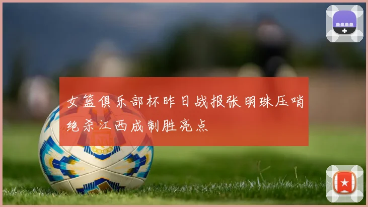 女篮俱乐部杯昨日战报张明珠压哨绝杀江西成制胜亮点